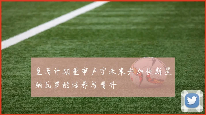皇马计划重审卢宁未来并加快新星纳瓦罗的培养与晋升