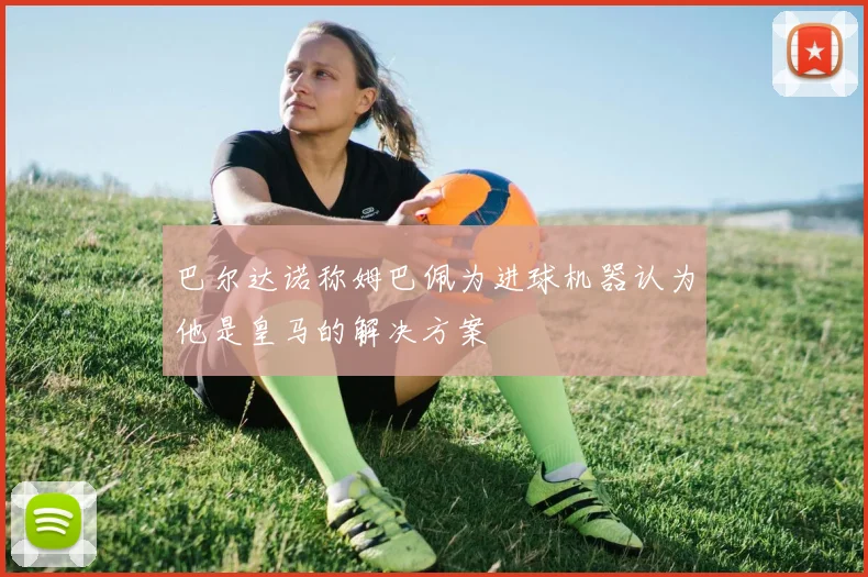 巴尔达诺称姆巴佩为进球机器认为他是皇马的解决方案