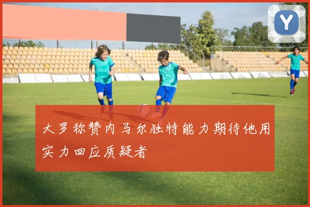 大罗称赞内马尔独特能力期待他用实力回应质疑者