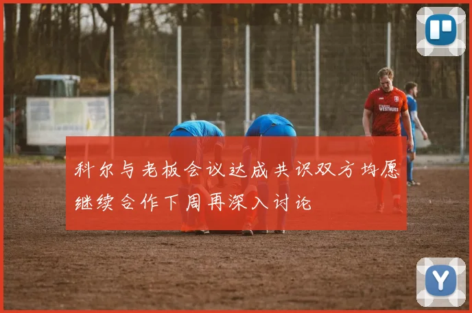 科尔与老板会议达成共识双方均愿继续合作下周再深入讨论