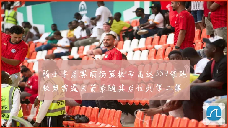 骑士季后赛前场篮板率高达359领跑联盟雷霆火箭紧随其后位列第二第三