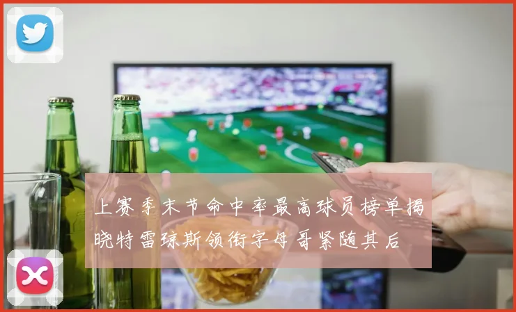 上赛季末节命中率最高球员榜单揭晓特雷琼斯领衔字母哥紧随其后