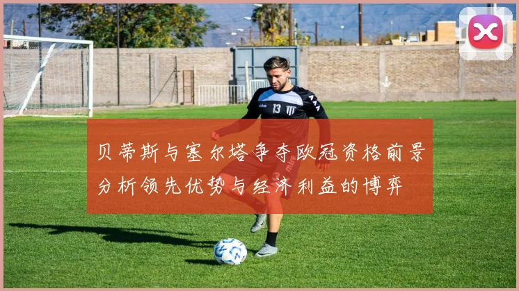 贝蒂斯与塞尔塔争夺欧冠资格前景分析领先优势与经济利益的博弈