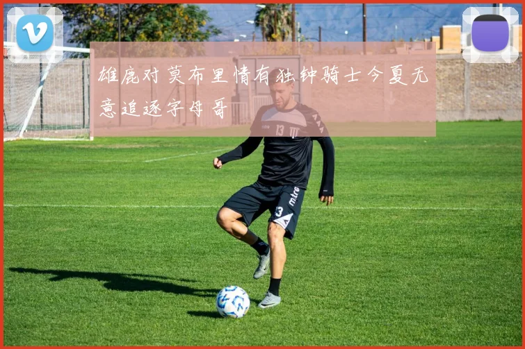 雄鹿对莫布里情有独钟骑士今夏无意追逐字母哥
