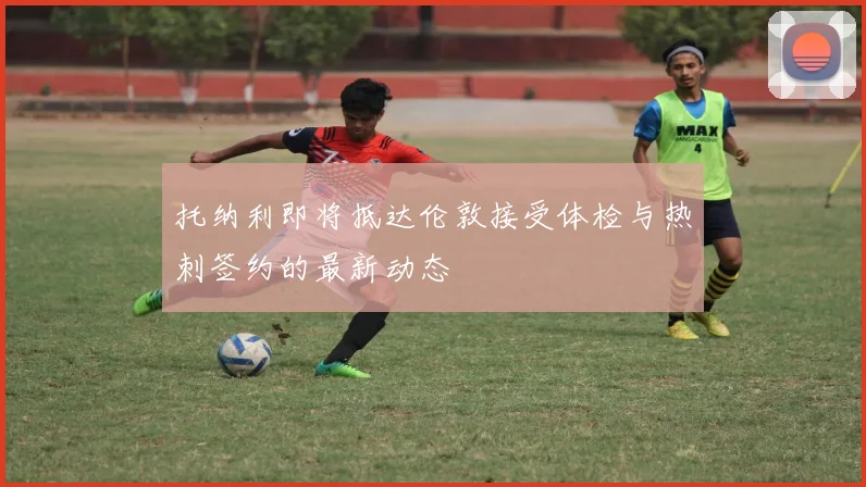 托纳利即将抵达伦敦接受体检与热刺签约的最新动态