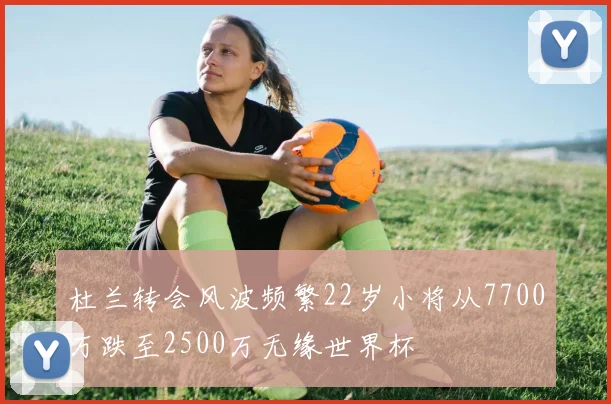 杜兰转会风波频繁22岁小将从7700万跌至2500万无缘世界杯