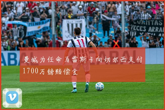 曼城为任命马雷斯卡向切尔西支付1700万镑赔偿金